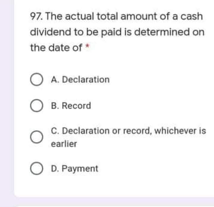 97. The actual total amount of a cash
dividend to be paid is determined on
the date of *
O A. Declaration
O B. Record
C. Declaration or record, whichever is
earlier
O D. Payment
