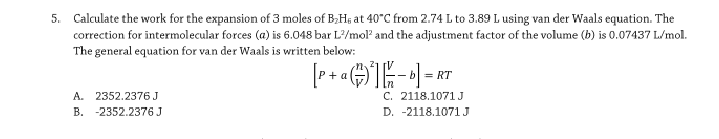 5. Calculate the work for the expansion of 3 moles of B;Hs at 40"C from 2.74 L to 3.89 L using van der Waals equation. The
correction for intermolecular forces (a) is 6.048 bar L?/mol and the adjustment factor of the volume (b) is 0.07437 L/mol.
The general equation for van der Waals is written below:
+ a
=.
A. 2352.2376J
B. -2352.2376 J
C. 2118.1071J
D. -2118.1071 J
