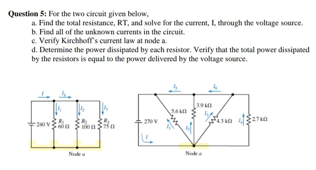Question 5: For the two circuit given below,
a. Find the total resistance, RT, and solve for the current, I, through the voltage source.
b. Find all of the unknown currents in the circuit.
c. Verify Kirchhoff's current law at node a.
d. Determine the power dissipated by each resistor. Verify that the total power dissipated
by the resistors is equal to the power delivered by the voltage source.
3.9 kfl
5.6 kfN
R1
R2
100 Ω 75 Ω
43 kn 2.7 kN
270 V
+ 240 V
60 Ω
Node a
Node a
