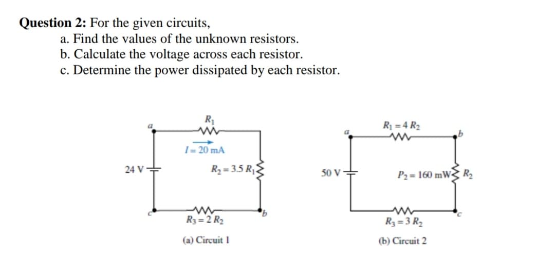 Question 2: For the given circuits,
a. Find the values of the unknown resistors.
b. Calculate the voltage across each resistor.
c. Determine the power dissipated by each resistor.
R1
R1 = 4 R2
I = 20 mA
24 V+
R2 = 3.5 R,2
50 V
P2= 160 mW< R
R3 = 2 R2
R3 = 3 R2
(a) Circuit 1
(b) Circuit 2
