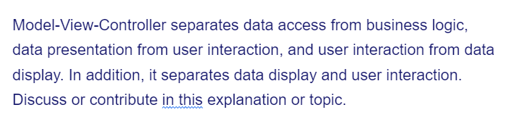 Model-View-Controller separates data access from business logic,
data presentation from user interaction, and user interaction from data
display. In addition, it separates data display and user interaction.
Discuss or contribute in this explanation or topic.