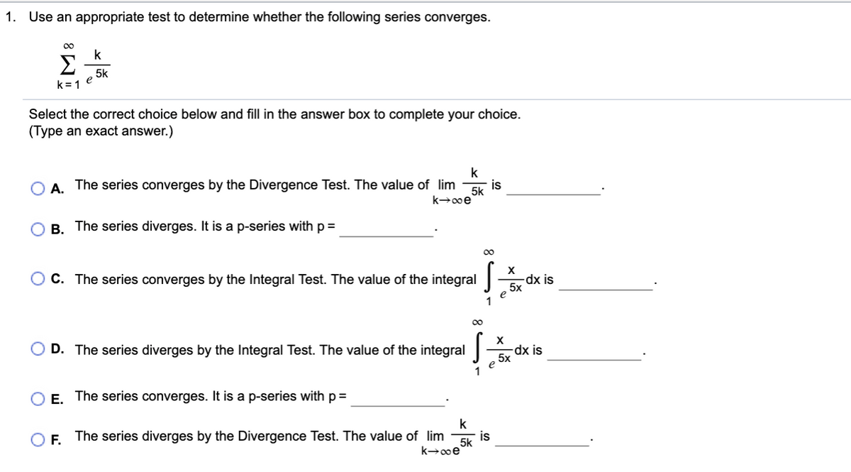 1. Use an appropriate test to determine whether the following series converges.
00
k
Σ
5k
k=1 e
Select the correct choice below and fill in the answer box to complete your choice.
(Type an exact answer.)
k
O A. The series converges by the Divergence Test. The value of lim
is
5k
k+00e
B. The series diverges. It is a p-series with p =
00
C. The series converges by the Integral Test. The value of the integral
dx is
5x
e
1
00
D. The series diverges by the Integral Test. The value of the integral
-dx is
5x
e
1
O E. The series converges. It is a p-series with p =
k
is
The series diverges by the Divergence Test. The value of lim
5k
F.
