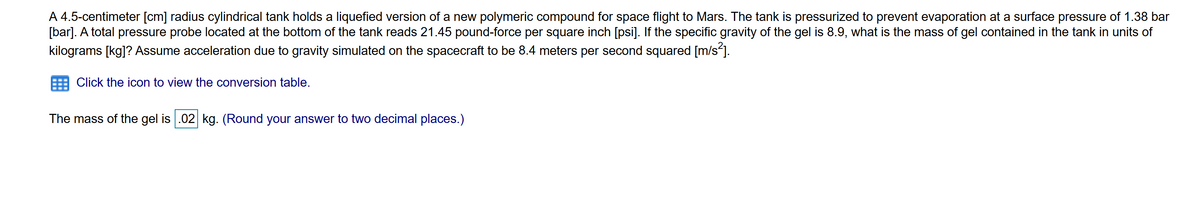 A 4.5-centimeter [cm] radius cylindrical tank holds a liquefied version of a new polymeric compound for space flight to Mars. The tank is pressurized to prevent evaporation at a surface pressure of 1.38 bar
[bar]. A total pressure probe located at the bottom of the tank reads 21.45 pound-force per square inch [psi]. If the specific gravity of the gel is 8.9, what is the mass of gel contained in the tank in units of
kilograms [kg]? Assume acceleration due to gravity simulated on the spacecraft to be 8.4 meters per second squared [m/s].
Click the icon to view the conversion table.
The mass of the gel is .02 kg. (Round your answer to two decimal places.)
