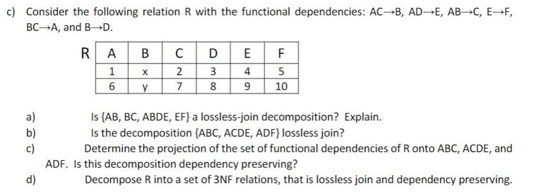 c) Consider the following relation R with the functional dependencies: AC B, AD E, AB C, E→F,
BC A, and B D.
RA
B
C
D
E
F
1
2
3
4
5
y
7
8.
9
10
Is {AB, BC, ABDE, EF} a lossless-join decomposition? Explain.
Is the decomposition {ABC, ACDE, ADF} lossless join?
Determine the projection of the set of functional dependencies of R onto ABC, ACDE, and
a)
b)
c)
ADF. Is this decomposition dependency preserving?
d)
Decompose R into a set of 3NF relations, that is lossless join and dependency preserving.
