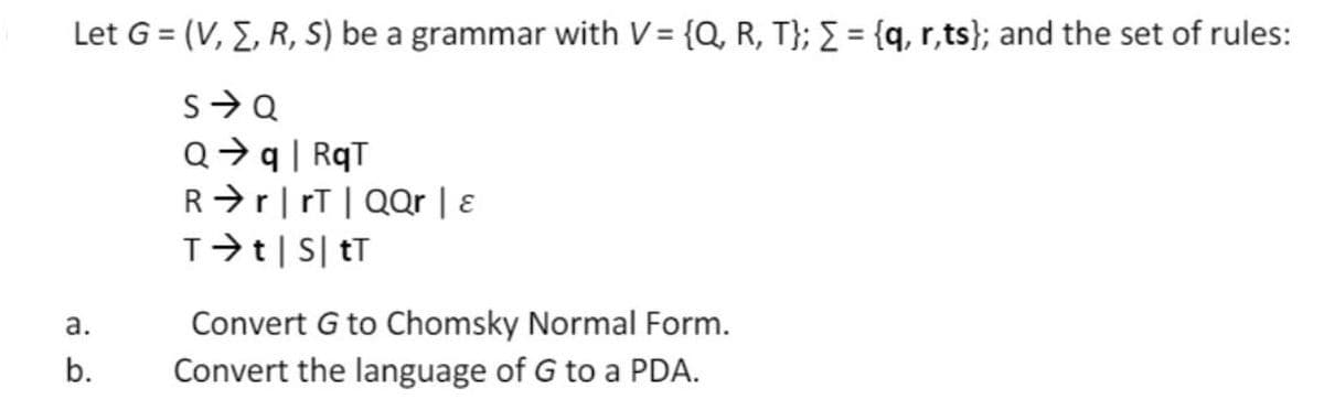 Let G = (V, E, R, S) be a grammar with V = {Q, R, T}; = {q, r,ts}; and the set of rules:
Q>q| RqT
R>r|rT| QQr | E
T>t|S| tT
Convert G to Chomsky Normal Form.
Convert the language of G to a PDA.
а.
b.
