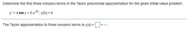 Determine the first three nonzero terms in the Taylor polynomial approximation for the given initial value problem.
y' = 4 sin y + 5 e2x. y(0) = 0
The Taylor approximation to three nonzero terms is y(x) =
+....
