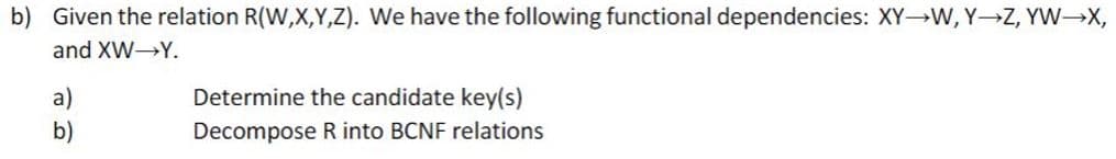 b) Given the relation R(W,X,Y,Z). We have the following functional dependencies: XY W, Y Z, YW X,
and XW Y.
Determine the candidate key(s)
a)
b)
Decompose R into BCNF relations
