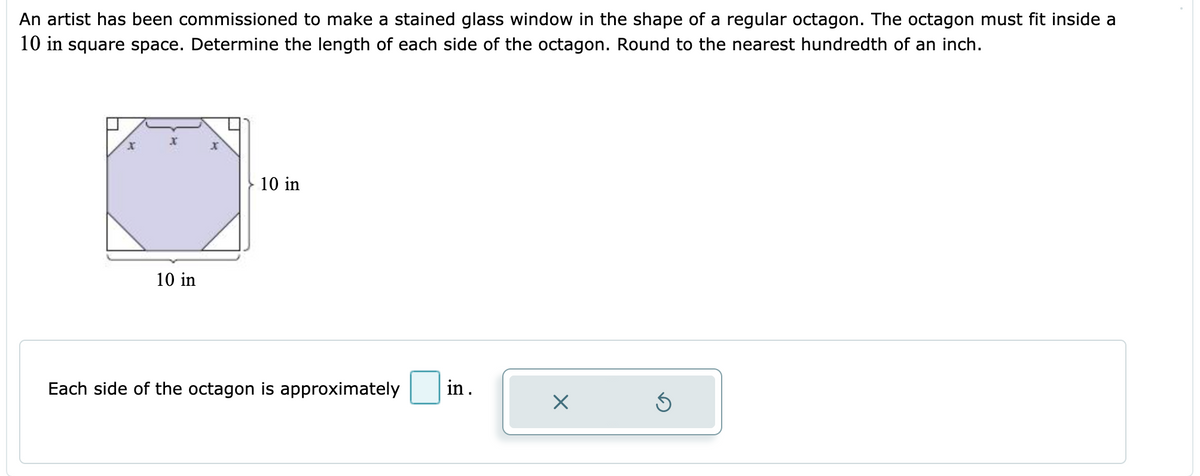 An artist has been commissioned to make a stained glass window in the shape of a regular octagon. The octagon must fit inside a
10 in square space. Determine the length of each side of the octagon. Round to the nearest hundredth of an inch.
10 in
10 in
Each side of the octagon is approximately
in.
