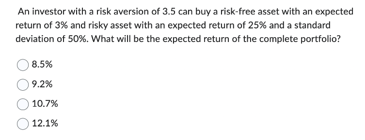 An investor with a risk aversion of 3.5 can buy a risk-free asset with an expected
return of 3% and risky asset with an expected return of 25% and a standard
deviation of 50%. What will be the expected return of the complete portfolio?
8.5%
9.2%
10.7%
12.1%