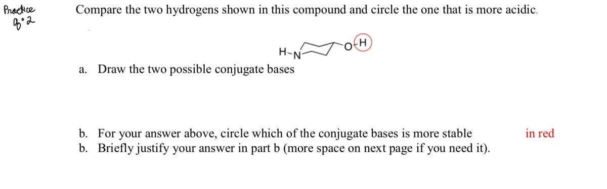 Prackce
Compare the two hydrogens shown in this compound and circle the one that is more acidic.
H-N
а.
Draw the two possible conjugate bases
in red
b. For your answer above, circle which of the conjugate bases is more stable
b. Briefly justify your answer in part b (more space on next page if you need it).
