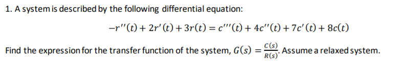 1. A system is described by the following differential equation:
-r"(t)+ 2r' (t) + 3r(t) = c"'(t) + 4c"(t) + 7c'(t) + 8c(t)
Find the expression for the transfer function of the system, G(s) =
C(s)
Assume a relaxed system.
R(s)'
%3D
