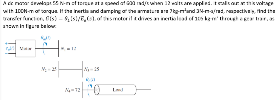 A dc motor develops 55 N-m of torque at a speed of 600 rad/s when 12 volts are applied. It stalls out at this voltage
with 100N-m of torque. If the inertia and damping of the armature are 7kg-m?and 3N-m-s/rad, respectively, find the
transfer function, G(s) = 01(s)/E.(s), of this motor if it drives an inertia load of 105 kg-m² through a gear train, as
shown in figure below:
(1)“e
N = 12
ea(t)| Motor
N2 = 25
N3 = 25
OL(1)
N4 = 72
Load
