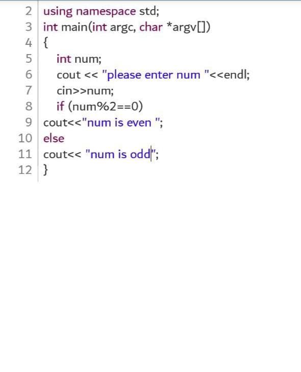 2 using namespace std;
3 int main(int argc, char *argv[])
4 {
int num;
cout << "please enter num "<<endl;
7
cin>>num;
if (num%2==0)
9 cout<<"num is even ";
8
10 else
11 cout<< "num is odd";
12 }
