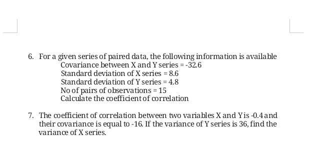 6. For a given series of paired data, the following information is available
Covariance between X and Y series = -32.6
Standard deviation of X series = 8.6
Standard deviation of Y series = 4.8
No of pairs of observations = 15
Calculate the coefficientof correlation
7. The coefficient of correlation between two variables X and Yis-0.4and
their covariance is equal to -16. If the variance of Y series is 36, find the
variance of X series.
