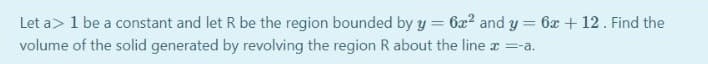 Let a> 1 be a constant and let R be the region bounded by y = 6x2 and y = 6x + 12. Find the
volume of the solid generated by revolving the region R about the line x =a.
