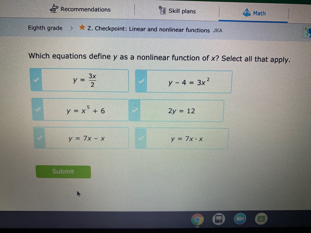 Recommendations
Skill plans
Math
Eighth grade
* Z. Checkpoint: Linear and nonlinear functions JKA
Which equations define y as a nonlinear function of x? Select all that apply.
3x
y =
y - 4 = 3x2
%3D
2
y = x' + 6
2y = 12
y = 7x - x
y = 7x•x
Submit
