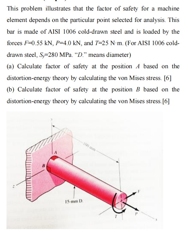 This problem illustrates that the factor of safety for a machine
element depends on the particular point selected for analysis. This
bar is made of AISI 1006 cold-drawn steel and is loaded by the
forces F=0.55 kN, P=4.0 kN, and T=25 N·m. (For AISI 1006 cold-
drawn steel, S=280 MPa. “D." means diameter)
(a) Calculate factor of safety at the position A based on the
distortion-energy theory by calculating the von Mises stress. [6]
(b) Calculate factor of safety at the position B based on the
distortion-energy theory by calculating the von Mises stress. [6]
unti O
15-mm D.
