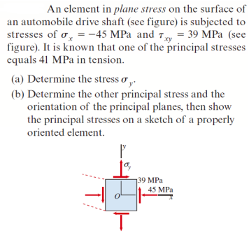 An element in plane stress on the surface of
an automobile drive shaft (see figure) is subjected to
stresses of o, = -45 MPa and Ty = 39 MPa (see
figure). It is known that one of the principal stresses
equals 41 MPa in tension.
(a) Determine the stress o .
(b) Determine the other principal stress and the
orientation of the principal planes, then show
the principal stresses on a sketch of a properly
oriented element.
139 MPa
45 MPa
