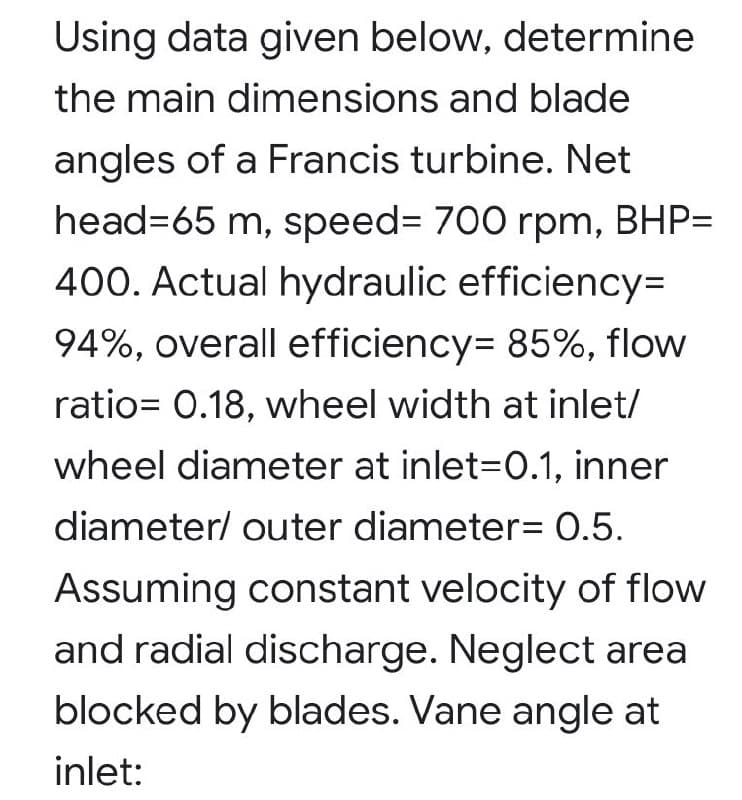 Using data given below, determine
the main dimensions and blade
angles of a Francis turbine. Net
head=65 m, speed%3 700 rpm, BHP=
400. Actual hydraulic efficiency=
94%, overall efficiency= 85%, flow
ratio= 0.18, wheel width at inlet/
wheel diameter at inlet=0.1, inner
diameter/ outer diameter= 0.5.
Assuming constant velocity of flow
and radial discharge. Neglect area
blocked by blades. Vane angle at
inlet:
