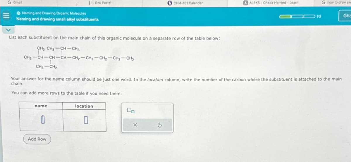 G Gmail
Gcu Portal
CHM-101 Calendar
A ALEKS-Ghada Hamied-Learn
G how to draw ske
COD 1/3
Gha
Naming and Drawing Organic Molecules
Naming and drawing small alkyl substituents
List each substituent on the main chain of this organic molecule on a separate row of the table below:
CH3 CH3-CH-CH3
CH3-CH-CH-CH-CH2-CH2-CH2-CH2-CH3
CH3-CH2
Your answer for the name column should be just one word. In the location column, write the number of the carbon where the substituent is attached to the main
chain.
You can add more rows to the table if you need them.
name
A
Add Row
location
0
G