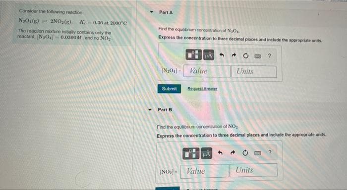 Consider the following reaction:
Part A
N30(g) 2NO,(s).
Ke = 0.36 at 2000"C
Find the equilibrium concentration of NO
The reaction modure initially contains only the
reactant, [N2OT-0.0300M, and no NO
Express the concentration to three decimal places and include the appropriate units.
HA
回 ?
N204] = Value
Units
Request Aneer
Submit
Part B
Find the oquilibrium concentration of NO.
Express the concentration to three decimal places and include the appropriate units.
HA
* O B ?
INO2-
Value
Units
