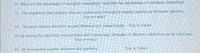 31. What are the advantages of metabolic channeling? Describe two mechanisms of metabolic channeling?
32. The regulatory and catalytic sites on a quaternary structured enzyme could be on different subunits.
True or False?
33. The most common allosteric enzyme inhibitors act competitively. True or False?
34. By raising the substrate concentration sufficiently high, all modes of allosteric inhibition can be overcome.
True or False?
35. All irreversible enzyme inhibitors are synthetic.
True or False?
