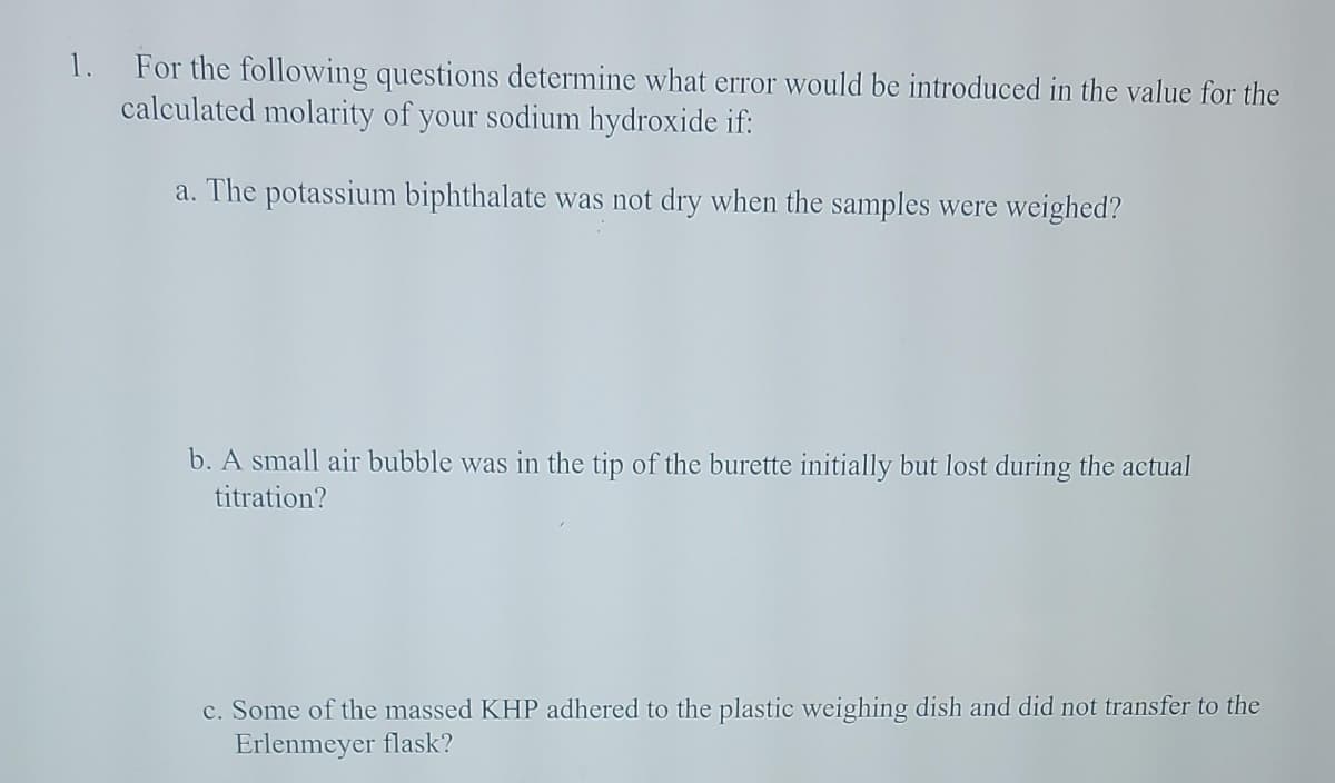 1. For the following questions determine what error would be introduced in the value for the
calculated molarity of your sodium hydroxide if:
a. The potassium biphthalate was not dry when the samples were weighed?
b. A small air bubble was in the tip of the burette initially but lost during the actual
titration?
c. Some of the massed KHP adhered to the plastic weighing dish and did not transfer to the
Erlenmeyer flask?
