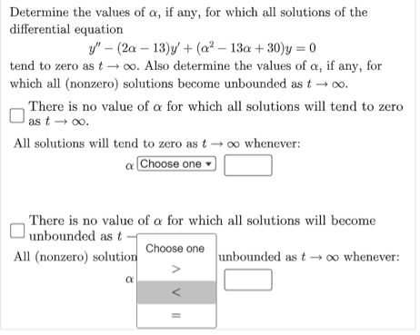 Determine the values of a, if any, for which all solutions of the
differential equation
y" (2a-13)y + (a²-13a +30)y=0
tend to zero as t→∞o. Also determine the values of a, if any, for
which all (nonzero) solutions become unbounded as t→ ∞o.
There is no value of a for which all solutions will tend to zero
as t → ∞o.
All solutions will tend to zero as t→ ∞ whenever:
a Choose one
There is no value of a for which all solutions will become
unbounded as t
Choose one
All (nonzero) solution
α
VII
unbounded as t→→ ∞ whenever: