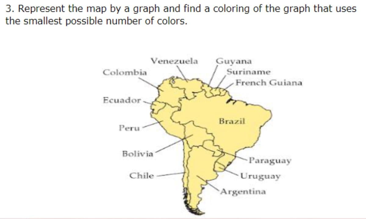 3. Represent the map by a graph and find a coloring of the graph that uses
the smallest possible number of colors.
Venezuela
Guyana
Colombia
French Guiana
Ecuador.
Peru
Bolivia
Paraguay
Chile
Suriname
Brazil
Uruguay
Argentina