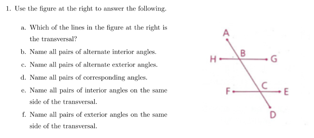 1. Use the figure at the right to answer the following.
a. Which of the lines in the figure at the right is
A
the transversal?
b. Name all pairs of alternate interior angles.
c. Name all pairs of alternate exterior angles.
d. Name all pairs of corresponding angles.
e. Name all pairs of interior angles on the same
F.
side of the transversal.
f. Name all pairs of exterior angles on the same
side of the transversal.
B.
