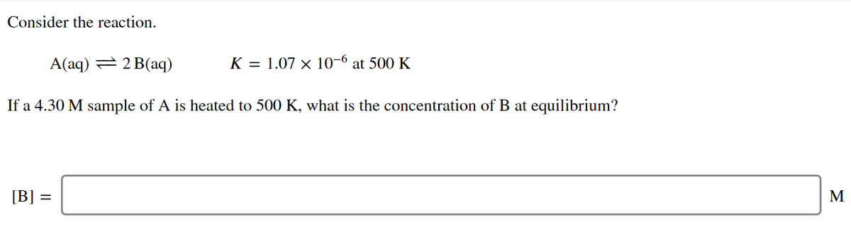 Consider the reaction.
A(aq) = 2 B(aq)
K = 1.07 × 10-6 at 500 K
If a 4.30 M sample of A is heated to 500 K, what is the concentration of B at equilibrium?
[B] =
M
