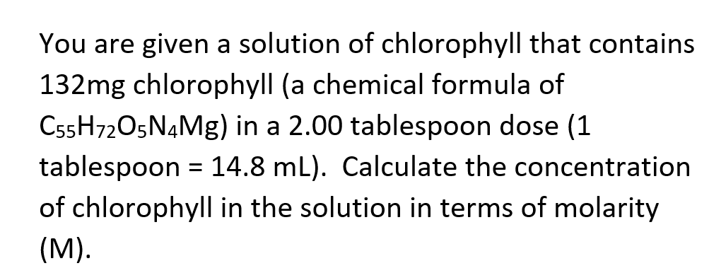 You are given a solution of chlorophyll that contains
132mg chlorophyll (a chemical formula of
C55H72O5N4MG) in a 2.00 tablespoon dose (1
tablespoon = 14.8 mL). Calculate the concentration
of chlorophyll in the solution in terms of molarity
(M).
