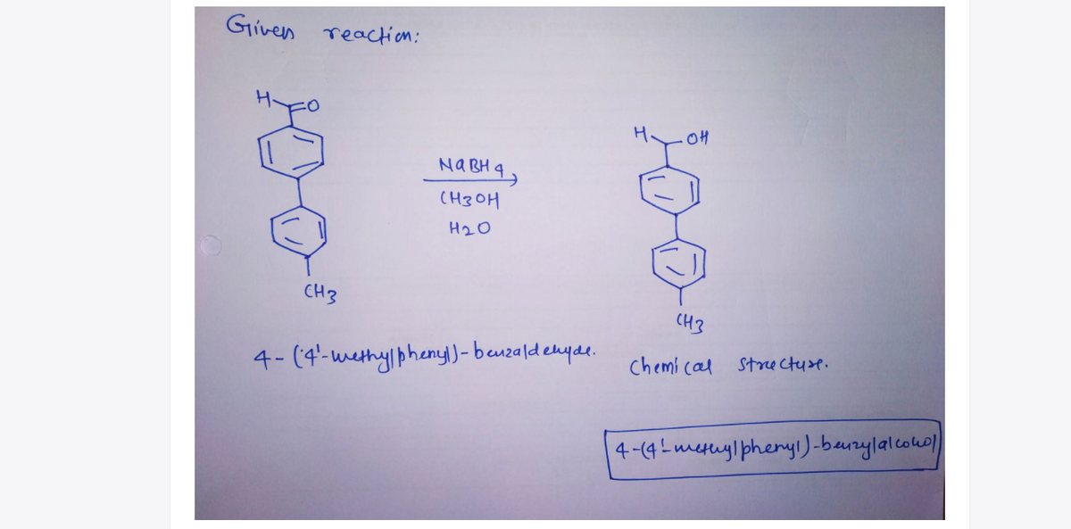 Given
reaction:
OH
NABH 4,
(H3OH
H20
CH3
CH3
Chemi cal ste ctuse.
4- (4'-westhy pheny)- benzaldenyae.
4-(4Lmesuyl pheryl)-baurylalcowl
