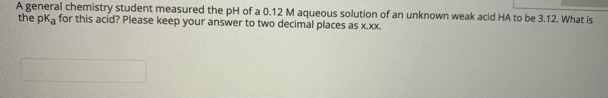 A general chemistry student measured the pH of a 0.12 M aqueous solution of an unknown weak acid HA to be 3.12. What is
the pka for this acid? Please keep your answer to two decimal places as x.x.
