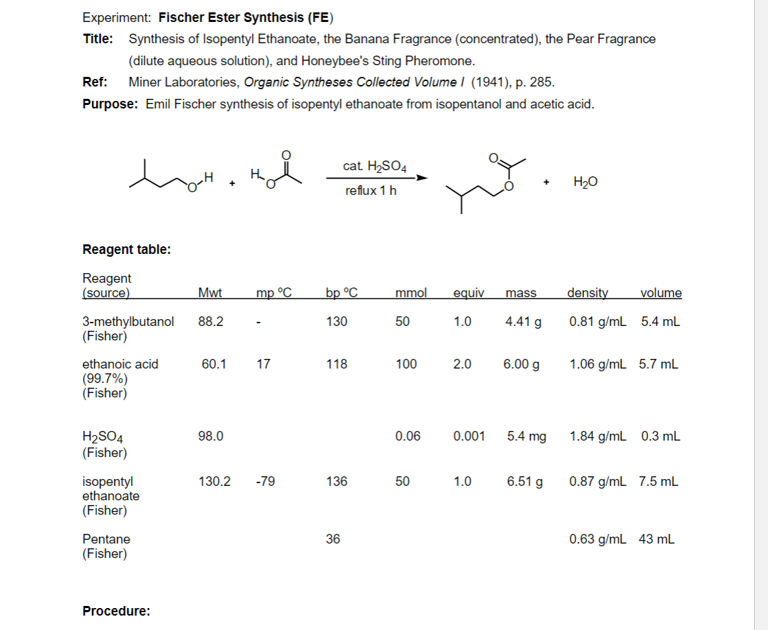 Experiment: Fischer Ester Synthesis (FE)
Title: Synthesis of Isopentyl Ethanoate, the Banana Fragrance (concentrated), the Pear Fragrance
(dilute aqueous solution), and Honeybee's Sting Pheromone.
Ref:
Miner Laboratories, Organic Syntheses Collected Volume I (1941), p. 285.
Purpose: Emil Fischer synthesis of isopentyl ethanoate from isopentanol and acetic acid.
cat. H2SO4
H2O
reflux 1 h
Reagent table:
Reagent
(source)
Mwt
mp °C
bp °C
mmol
equiv
mass
density
volume
4.41 g
3-methylbutanol
(Fisher)
88.2
130
50
1.0
0.81 g/mL 5.4 mL
ethanoic acid
60.1
17
118
100
2.0
6.00 g
1.06 g/mL 5.7 mL
(99.7%)
(Fisher)
H2SO4
(Fisher)
98.0
0.06
0.001
5.4 mg
1.84 g/mL 0.3 mL
isopentyl
ethanoate
130.2
6.51 g
-79
136
50
1.0
0.87 g/mL 7.5 mL
(Fisher)
Pentane
36
0.63 g/mL 43 mL
(Fisher)
Procedure:
