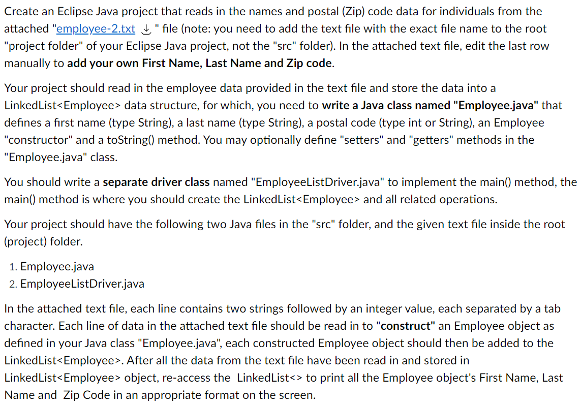 Create an Eclipse Java project that reads in the names and postal (Zip) code data for individuals from the
attached "employee-2.txt " file (note: you need to add the text file with the exact file name to the root
"project folder" of your Eclipse Java project, not the "src" folder). In the attached text file, edit the last row
manually to add your own First Name, Last Name and Zip code.
Your project should read in the employee data provided in the text file and store the data into a
LinkedList<Employee> data structure, for which, you need to write a Java class named "Employee.java" that
defines a first name (type String), a last name (type String), a postal code (type int or String), an Employee
"constructor" and a toString() method. You may optionally define "setters" and "getters" methods in the
"Employee.java" class.
You should write a separate driver class named "EmployeeListDriver.java" to implement the main() method, the
main() method is where you should create the LinkedList<Employee> and all related operations.
Your project should have the following two Java files in the "src" folder, and the given text file inside the root
(project) folder.
1. Employee.java
2. EmployeeListDriver.java
In the attached text file, each line contains two strings followed by an integer value, each separated by a tab
character. Each line of data in the attached text file should be read in to "construct" an Employee object as
defined in your Java class "Employee.java", each constructed Employee object should then be added to the
LinkedList<Employee>. After all the data from the text file have been read in and stored in
LinkedList<Employee> object, re-access the LinkedList<> to print all the Employee object's First Name, Last
Name and Zip Code in an appropriate format on the screen.
