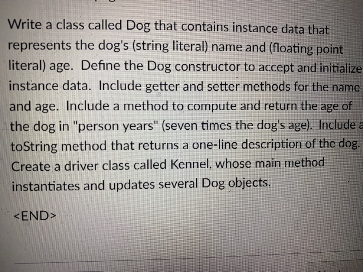 Write a class called Dog that contains instance data that
represents the dog's (string literal) name and (floating point
literal) age. Define the Dog constructor to accept and initialize
instance data. Include getter and setter methods for the name
and age. Include a method to compute and return the age of
the dog in "person years" (seven times the dog's age). Include a
toString method that returns a one-line description of the dog.
Create a driver class called Kennel, whose main method
instantiates and updates several Dog objects.
<END>
