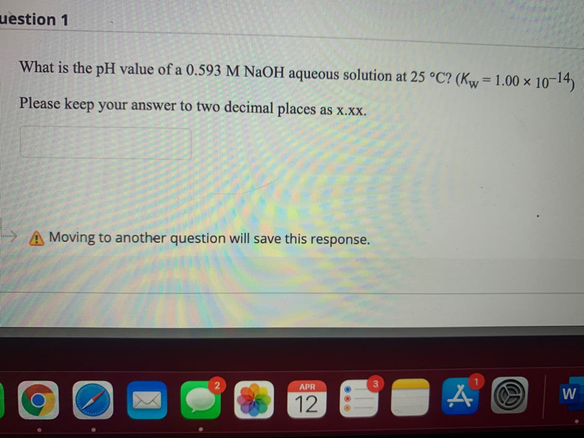 uestion 1
What is the pH value of a 0.593 M NAOH aqueous solution at 25 °C? (Kw= 1.00 × 10-14)
%3D
Please keep your answer to two decimal places as x.xx.
A Moving to another question will save this
response.
2.
APR
W
12
