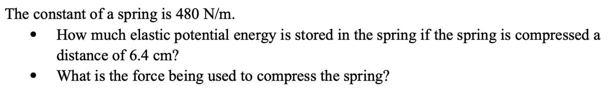 The constant of a spring is 480 N/m.
How much elastic potential energy is stored in the spring if the spring is compressed a
distance of 6.4 cm?
What is the force being used to compress the spring?

