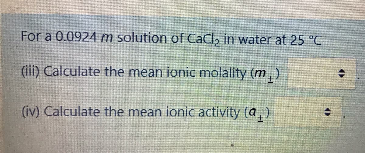 For a 0.0924 m solution of CaCl, in water at 25 °C
(iii) Calculate the mean ionic molality (m,)
(iv) Calculate the mean ionic activity (a,)
