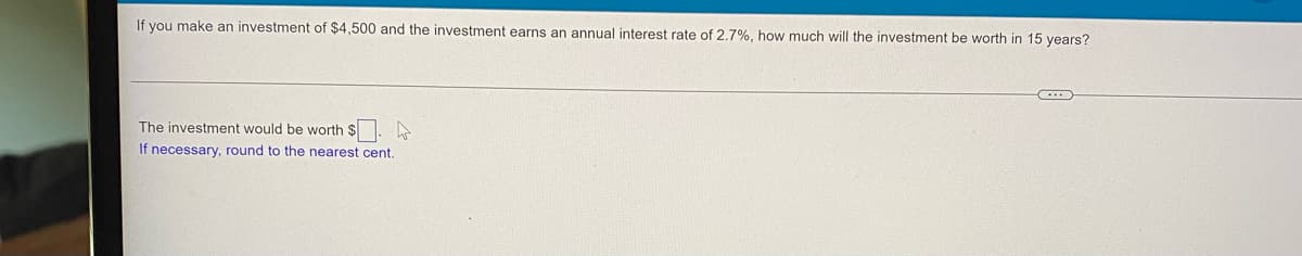 If you make an investment of $4,500 and the investment earns an annual interest rate of 2.7%, how much will the investment be worth in 15 years?
C...
W
The investment would be worth $
If necessary, round to the nearest cent.