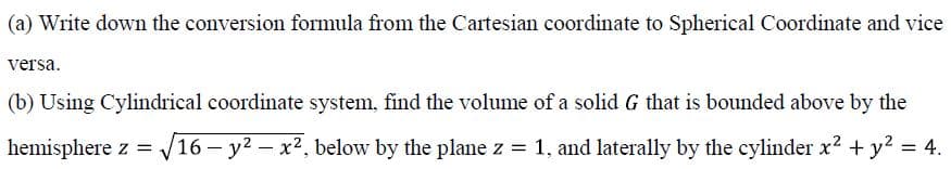 (a) Write down the conversion formula from the Cartesian coordinate to Spherical Coordinate and vice
versa.
(b) Using Cylindrical coordinate system, find the volume of a solid G that is bounded above by the
hemisphere z = /16 – y2 – x2, below by the plane z = 1, and laterally by the cylinder x? + y? = 4.
