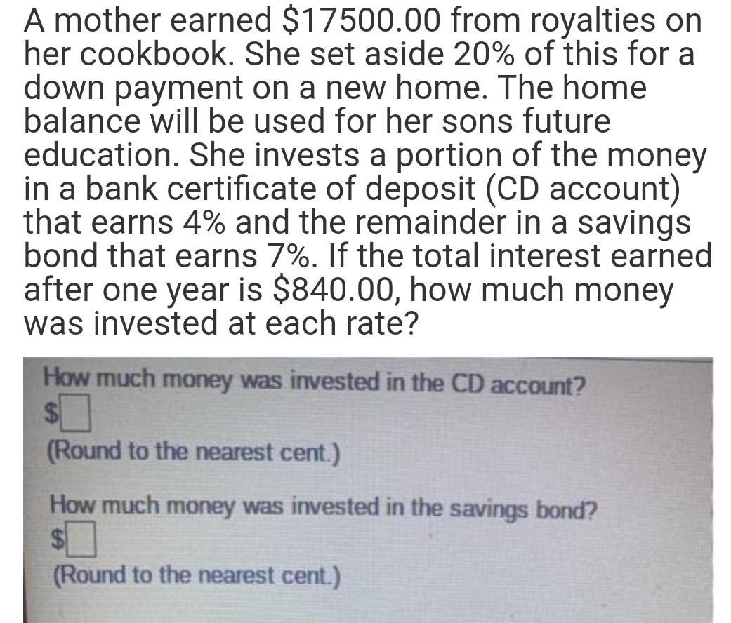 A mother earned $17500.00 from royalties on
her cookbook. She set aside 20% of this for a
down payment on a new home. The home
balance will be used for her sons future
education. She invests a portion of the money
in a bank certificate of deposit (CD account)
that earns 4% and the remainder in a savings
bond that earns 7%. If the total interest earned
after one year is $840.00, how much money
was invested at each rate?
How much money was invested in the CD account?
(Round to the nearest cent.)
How much money was invested in the savings bond?
(Round to the nearest cent.)
