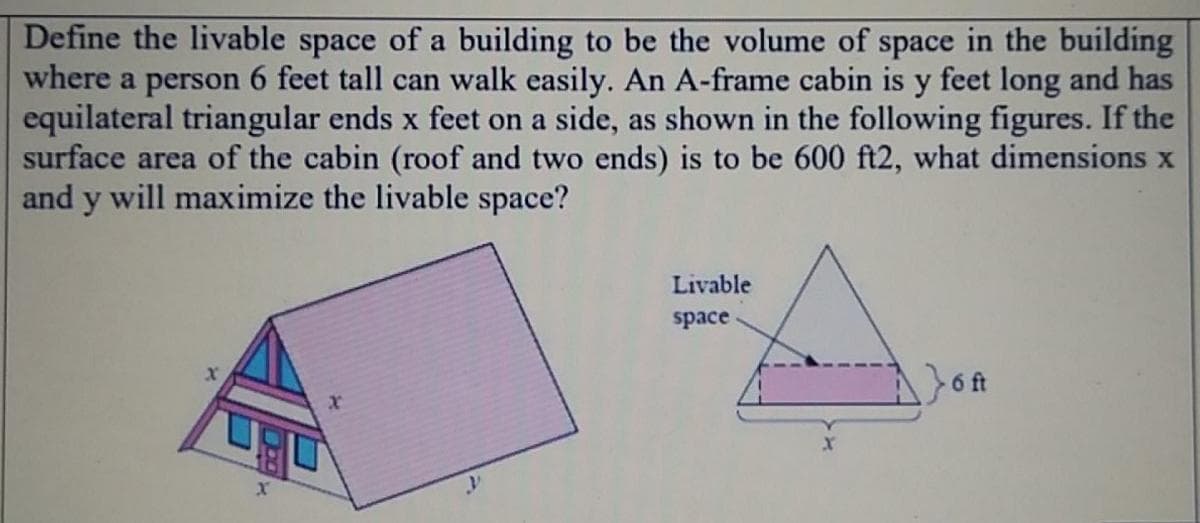 Define the livable space of a building to be the volume of space in the building
where a person 6 feet tall can walk easily. An A-frame cabin is y feet long and has
equilateral triangular ends x feet on a side, as shown in the following figures. If the
surface area of the cabin (roof and two ends) is to be 600 ft2, what dimensions x
and y will maximize the livable space?
Livable
space
6 ft
