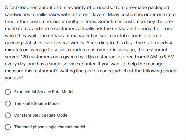 A fast-food restaurant offers a variety of products: from pre-made packaged
sandwiches to milkshakes with different flavors. Many customers order one item
time, other customers order multiple items. Sometimes customers buy the pre-
made items, and some customers actually ask the restaurant to cook their food
while they wait. The restaurant manager has kept careful records of some
queuing statistics over several weeks. According to this data, the staff needs 4
minutes on average to serve a random customer. On average, the restaurant
served 120 customers on a given day. This restaurant is open from 9 AM to 9 PM
every day, and has a single service counter. If you want to help the manager
measure this restaurant's waiting line performance, which of the following should
you use?
Exponential Service Rate Model
The Finite Source Model
Constant Service Rate Model
O The multi phase single channel model
