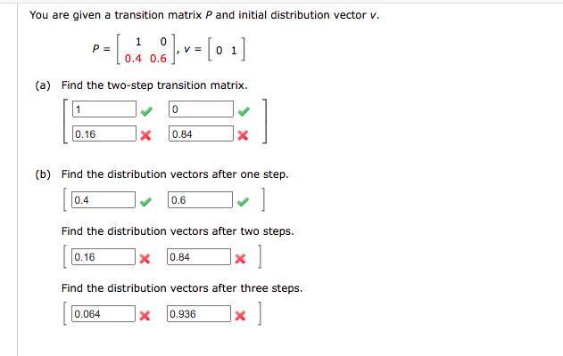 You are given a transition matrix P and initial distribution vector v.
1 0
V =
P =
0.4 0.6
(a) Find the two-step transition matrix.
1
0.16
0.84
(b) Find the distribution vectors after one step.
0.4
0.6
Find the distribution vectors after two steps.
0.16
|× 0.84
]× ]
Find the distribution vectors after three steps.
]× ]
0.064
0.936
