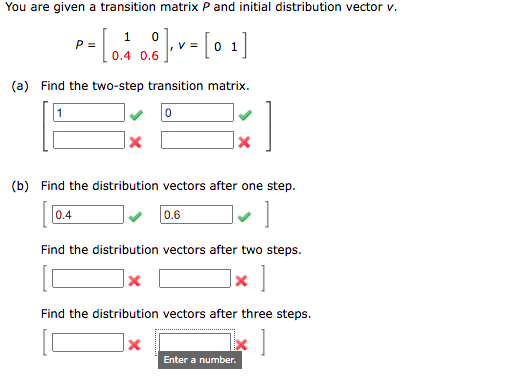 You are given a transition matrix P and initial distribution vector v.
1
P =
V =
0 1
0.4 0.6
(a) Find the two-step transition matrix.
(b) Find the distribution vectors after one step.
0.4
0.6
Find the distribution vectors after two steps.
Find the distribution vectors after three steps.
Enter a number.
