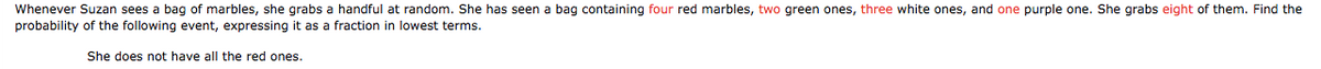 Whenever Suzan sees a bag of marbles, she grabs a handful at random. She has seen a bag containing four red marbles, two green ones, three white ones, and one purple one. She grabs eight of them. Find the
probability of the following event, expressing it as a fraction in lowest terms.
She does not have all the red ones.
