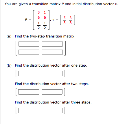 You are given a transition matrix P and initial distribution vector v.
1
6 6
5 3
8 8
P =
1 1
2 2
(a) Find the two-step transition matrix.
(b) Find the distribution vector after one step.
Find the distribution vector after two steps.
Find the distribution vector after three steps.
