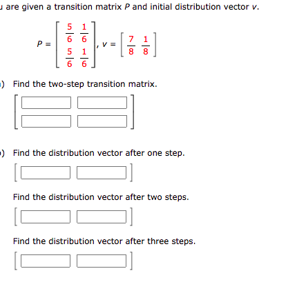 u are given a transition matrix P and initial distribution vector v.
1
6 6
P =
1
8.
8.
6 6
) Find the two-step transition matrix.
) Find the distribution vector after one step.
Find the distribution vector after two steps.
Find the distribution vector after three steps.
in lo in lo
LO
